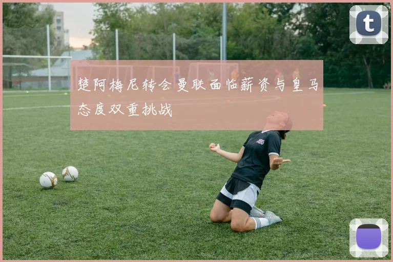 楚阿梅尼转会曼联面临薪资与皇马态度双重挑战