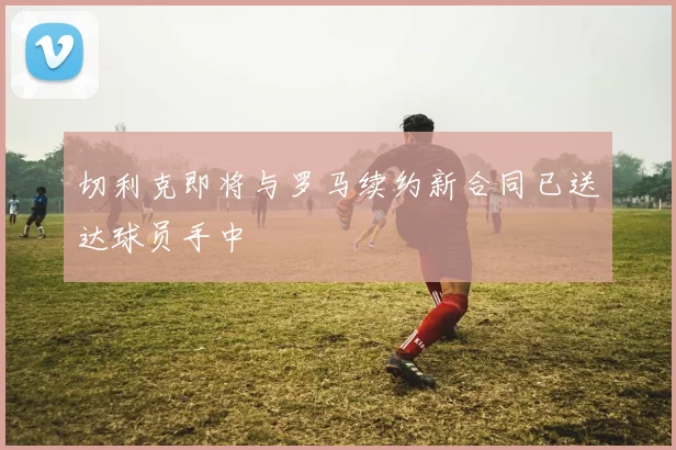 切利克即将与罗马续约新合同已送达球员手中