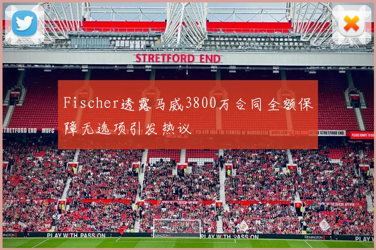 Fischer透露马威3800万合同全额保障无选项引发热议