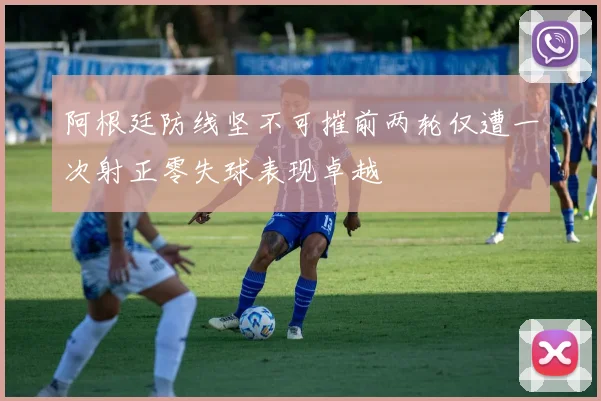 阿根廷防线坚不可摧前两轮仅遭一次射正零失球表现卓越
