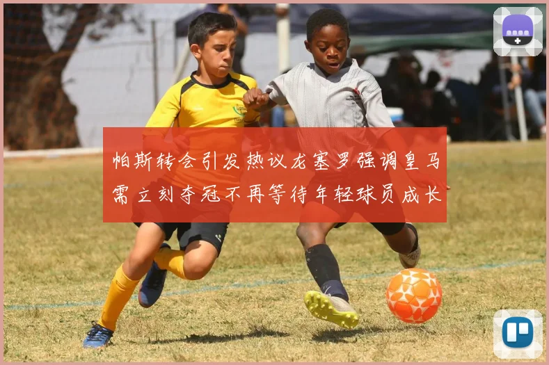 帕斯转会引发热议龙塞罗强调皇马需立刻夺冠不再等待年轻球员成长
