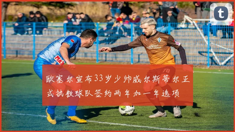 欧塞尔宣布33岁少帅威尔斯蒂尔正式执教球队签约两年加一年选项