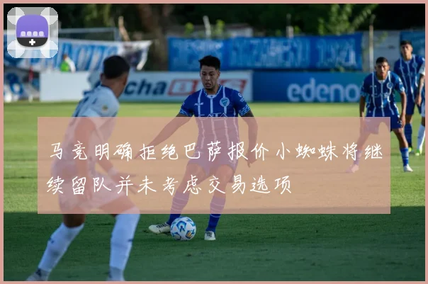 马竞明确拒绝巴萨报价小蜘蛛将继续留队并未考虑交易选项