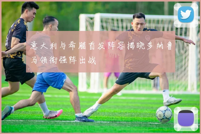 意大利与希腊首发阵容揭晓多纳鲁马领衔强阵出战
