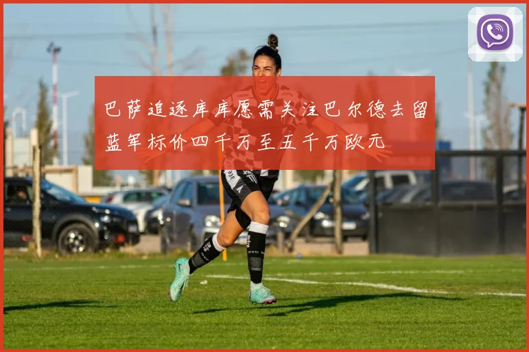 巴萨追逐库库愿需关注巴尔德去留蓝军标价四千万至五千万欧元