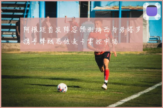 阿根廷首发阵容预测梅西与劳塔罗携手锋线恩佐麦卡掌控中场