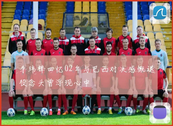 李玮锋回忆02年与巴西对决感慨退役念头曾浮现心中