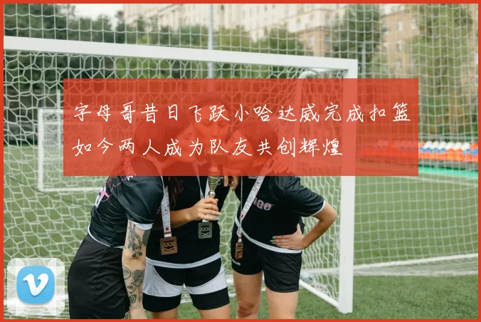 字母哥昔日飞跃小哈达威完成扣篮如今两人成为队友共创辉煌