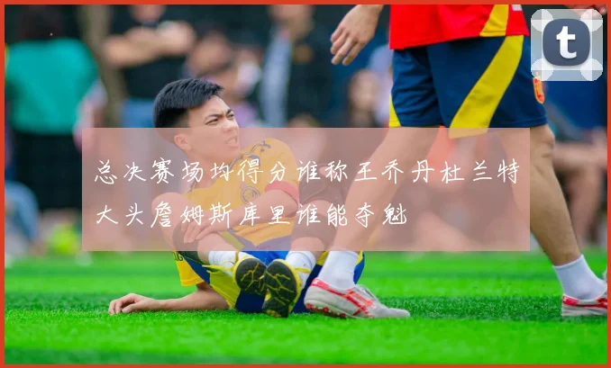 总决赛场均得分谁称王乔丹杜兰特大头詹姆斯库里谁能夺魁