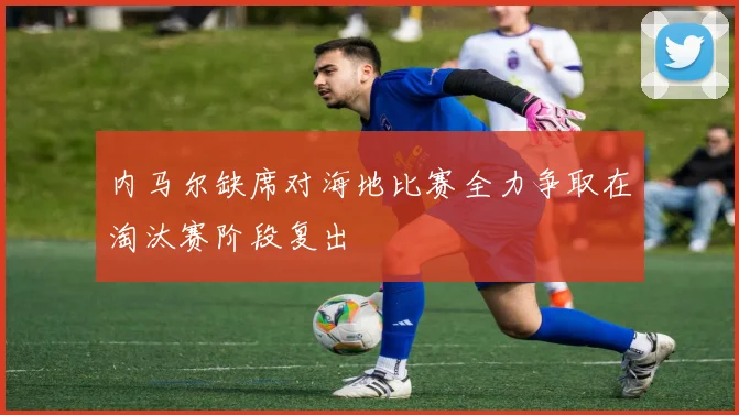 内马尔缺席对海地比赛全力争取在淘汰赛阶段复出